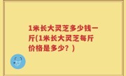 1米长大灵芝多少钱一斤(1米长大灵芝每斤价格是多少？)