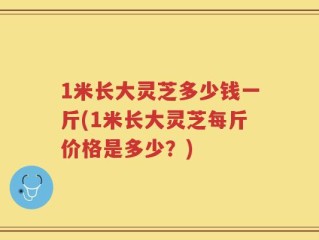 1米长大灵芝多少钱一斤(1米长大灵芝每斤价格是多少？)