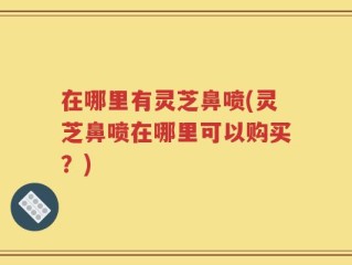 在哪里有灵芝鼻喷(灵芝鼻喷在哪里可以购买？)
