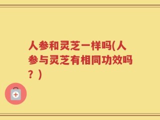 人参和灵芝一样吗(人参与灵芝有相同功效吗？)