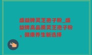 盛益牌灵芝孢子粉_盛益牌高品质灵芝孢子粉，健康养生新选择