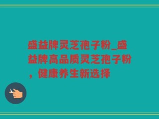 盛益牌灵芝孢子粉_盛益牌高品质灵芝孢子粉，健康养生新选择