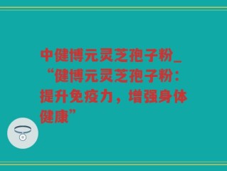 中健博元灵芝孢子粉_“健博元灵芝孢子粉：提升免疫力，增强身体健康”