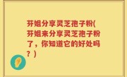 芬姐分享灵芝孢子粉(芬姐来分享灵芝孢子粉了，你知道它的好处吗？)