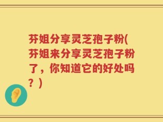 芬姐分享灵芝孢子粉(芬姐来分享灵芝孢子粉了，你知道它的好处吗？)