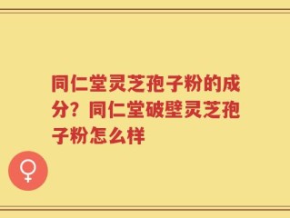 同仁堂灵芝孢子粉的成分？同仁堂破壁灵芝孢子粉怎么样