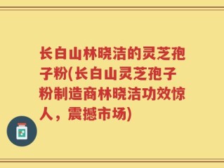 长白山林晓洁的灵芝孢子粉(长白山灵芝孢子粉制造商林晓洁功效惊人，震撼市场)