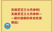 天麻灵芝三七丹参粉(天麻灵芝三七丹参粉——提升健康的革命性保健品)