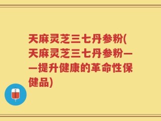 天麻灵芝三七丹参粉(天麻灵芝三七丹参粉——提升健康的革命性保健品)