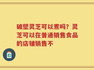 破壁灵芝可以煮吗？灵芝可以在普通销售食品的店铺销售不