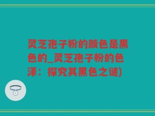 灵芝孢子粉的颜色是黑色的_灵芝孢子粉的色泽：探究其黑色之谜)