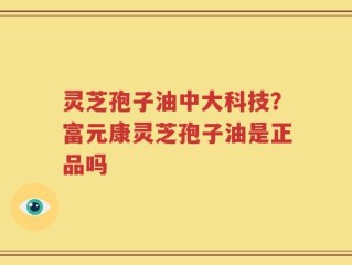 灵芝孢子油中大科技？富元康灵芝孢子油是正品吗