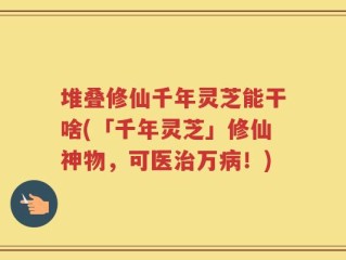 堆叠修仙千年灵芝能干啥(「千年灵芝」修仙神物，可医治万病！)