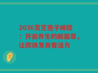 2036灵芝孢子蜂胶：开启养生的新篇章，让你焕发青春活力