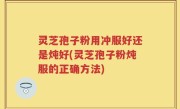灵芝孢子粉用冲服好还是炖好(灵芝孢子粉炖服的正确方法)