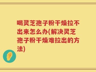 喝灵芝孢子粉干燥拉不出来怎么办(解决灵芝孢子粉干燥难拉出的方法)