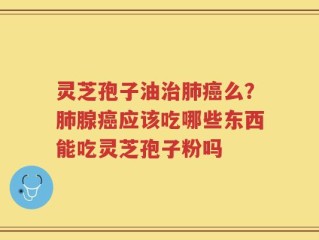 灵芝孢子油治肺癌么？肺腺癌应该吃哪些东西能吃灵芝孢子粉吗
