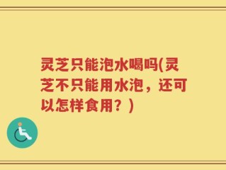 灵芝只能泡水喝吗(灵芝不只能用水泡，还可以怎样食用？)