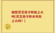 破壁灵芝孢子粉能上火吗(灵芝孢子粉会导致上火吗？)