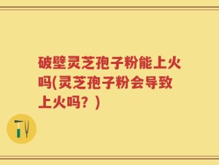 破壁灵芝孢子粉能上火吗(灵芝孢子粉会导致上火吗？)