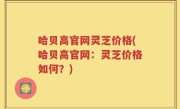 哈贝高官网灵芝价格(哈贝高官网：灵芝价格如何？)