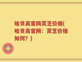 哈贝高官网灵芝价格(哈贝高官网：灵芝价格如何？)