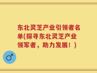 东北灵芝产业引领者名单(探寻东北灵芝产业领军者，助力发展！)