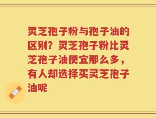 灵芝孢子粉与孢子油的区别？灵芝孢子粉比灵芝孢子油便宜那么多，有人却选择买灵芝孢子油呢