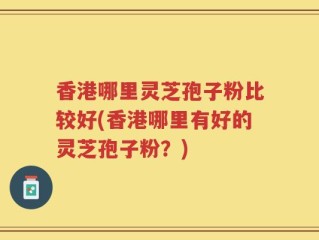 香港哪里灵芝孢子粉比较好(香港哪里有好的灵芝孢子粉？)