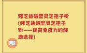 臻芝益破壁灵芝孢子粉(臻芝益破壁灵芝孢子粉——提高免疫力的健康选择)