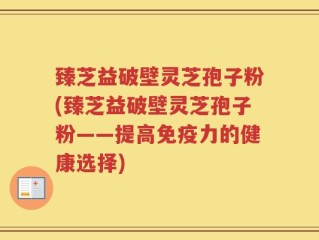 臻芝益破壁灵芝孢子粉(臻芝益破壁灵芝孢子粉——提高免疫力的健康选择)