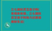 三七国际灵芝孢子粉(易瘦身体强，三七国际灵芝孢子粉助力还原健康新生活)