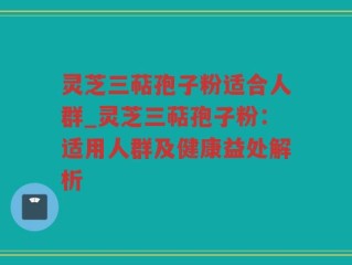 灵芝三萜孢子粉适合人群_灵芝三萜孢子粉：适用人群及健康益处解析