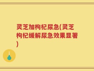 灵芝加枸杞尿急(灵芝枸杞缓解尿急效果显著)