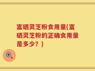 富硒灵芝粉食用量(富硒灵芝粉的正确食用量是多少？)