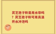 灵芝孢子粉是用水带吗？灵芝孢子粉可用高温开水冲泡吗