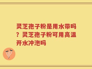 灵芝孢子粉是用水带吗？灵芝孢子粉可用高温开水冲泡吗