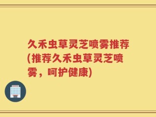 久禾虫草灵芝喷雾推荐(推荐久禾虫草灵芝喷雾，呵护健康)
