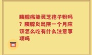 胰腺癌能灵芝孢子粉吗？胰腺炎出院一个月应该怎么吃有什么注意事项吗