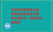 灵芝孢子粉荣老头牌_荣老头牌灵芝孢子粉：提升免疫力，健康生活新选择