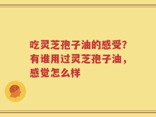 吃灵芝孢子油的感受？有谁用过灵芝孢子油，感觉怎么样