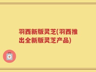 羽西新版灵芝(羽西推出全新版灵芝产品)