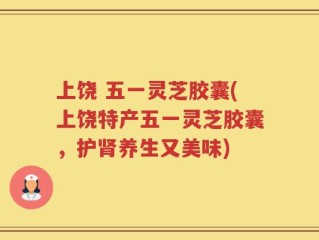 上饶 五一灵芝胶囊(上饶特产五一灵芝胶囊，护肾养生又美味)
