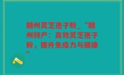 赣州灵芝孢子粉_“赣州特产：高效灵芝孢子粉，提升免疫力与健康”