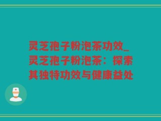 灵芝孢子粉泡茶功效_灵芝孢子粉泡茶：探索其独特功效与健康益处