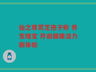仙之尊灵芝孢子粉 养生瑰宝 开启健康活力新体验