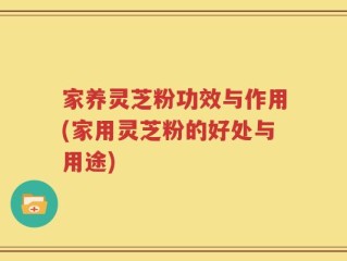家养灵芝粉功效与作用(家用灵芝粉的好处与用途)