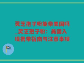 灵芝孢子粉能带美国吗_灵芝孢子粉：美国入境携带指南与注意事项