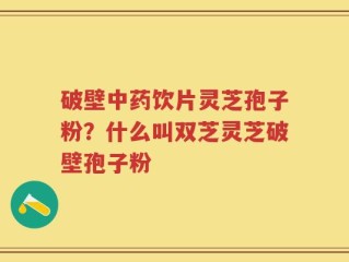 破壁中药饮片灵芝孢子粉？什么叫双芝灵芝破壁孢子粉