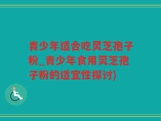 青少年适合吃灵芝孢子粉_青少年食用灵芝孢子粉的适宜性探讨)